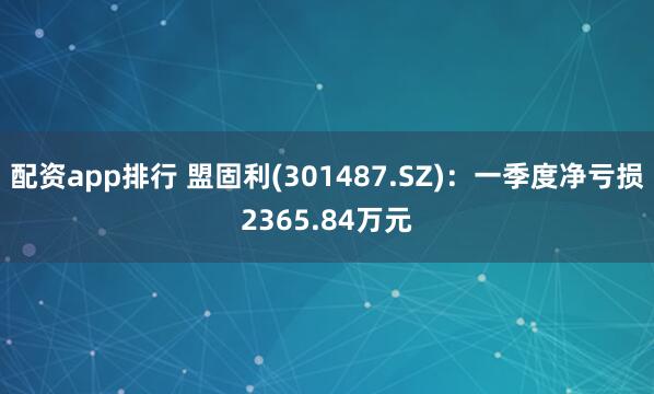 配资app排行 盟固利(301487.SZ)：一季度净亏损2365.84万元