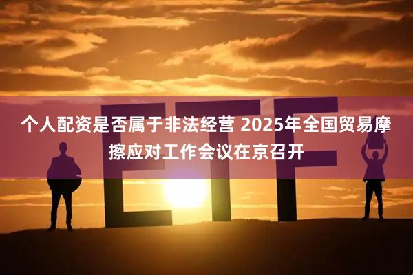个人配资是否属于非法经营 2025年全国贸易摩擦应对工作会议在京召开
