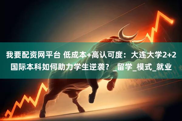 我要配资网平台 低成本+高认可度：大连大学2+2国际本科如何助力学生逆袭？_留学_模式_就业