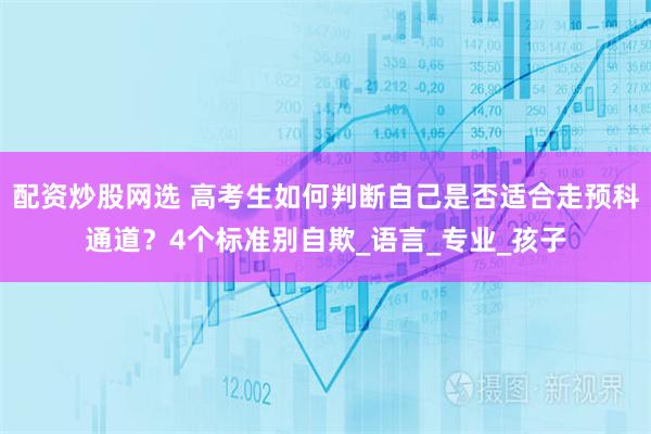 配资炒股网选 高考生如何判断自己是否适合走预科通道？4个标准别自欺_语言_专业_孩子