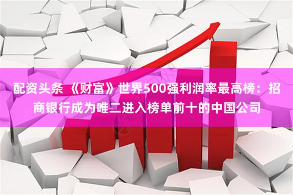 配资头条 《财富》世界500强利润率最高榜：招商银行成为唯二进入榜单前十的中国公司