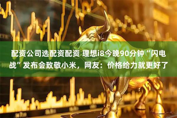 配资公司选配资配资 理想i8今晚90分钟“闪电战”发布会致敬小米，网友：价格给力就更好了