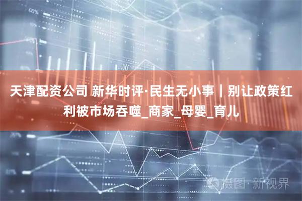 天津配资公司 新华时评·民生无小事｜别让政策红利被市场吞噬_商家_母婴_育儿