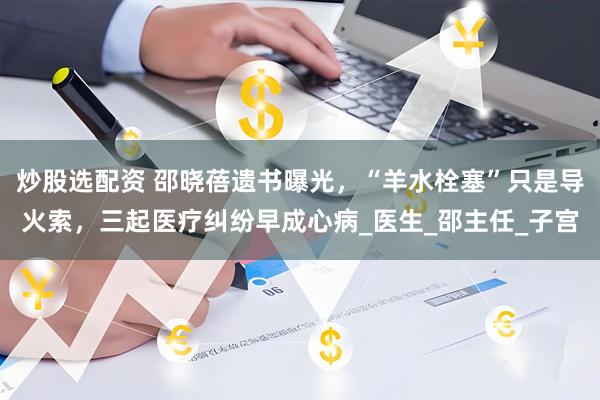炒股选配资 邵晓蓓遗书曝光，“羊水栓塞”只是导火索，三起医疗纠纷早成心病_医生_邵主任_子宫