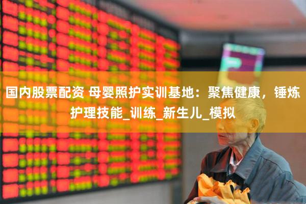国内股票配资 母婴照护实训基地：聚焦健康，锤炼护理技能_训练_新生儿_模拟