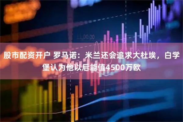 股市配资开户 罗马诺：米兰还会追求大杜埃，白学堡认为他以后能值4500万欧