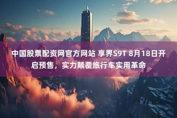 中国股票配资网官方网站 享界S9T 8月18日开启预售，实力颠覆旅行车实用革命