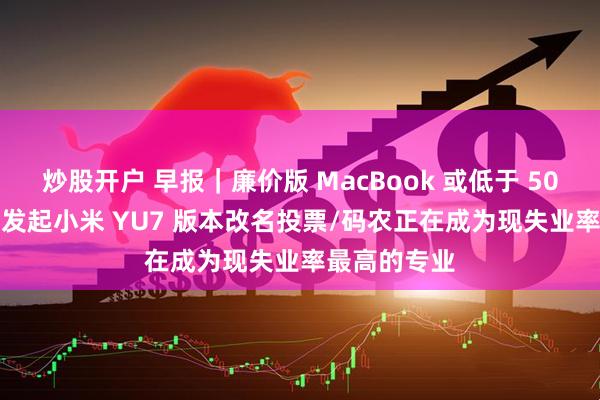 炒股开户 早报｜廉价版 MacBook 或低于 5000 元/雷军发起小米 YU7 版本改名投票/码农正在成为现失业率最高的专业