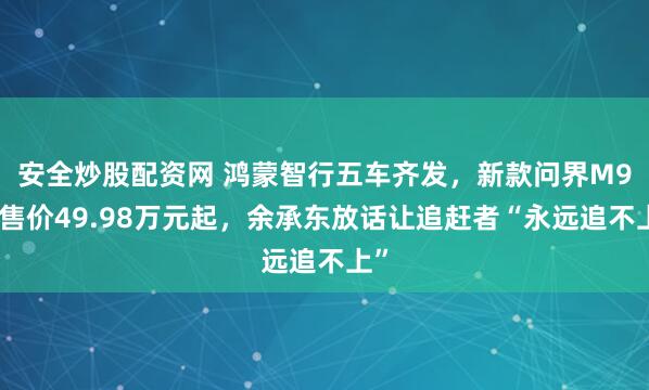 安全炒股配资网 鸿蒙智行五车齐发，新款问界M9预售价49.98万元起，余承东放话让追赶者“永远追不上”