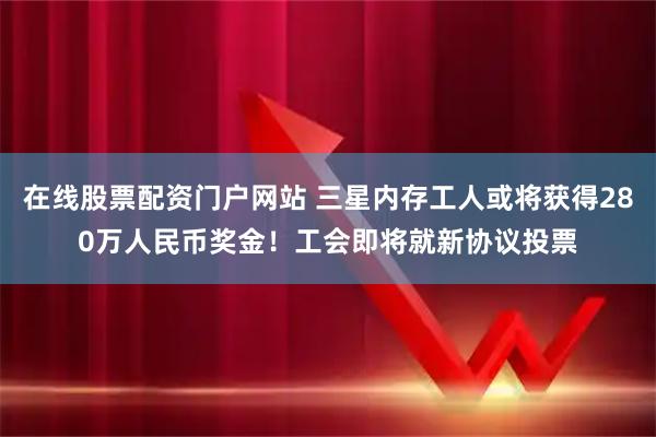 在线股票配资门户网站 三星内存工人或将获得280万人民币奖金！工会即将就新协议投票